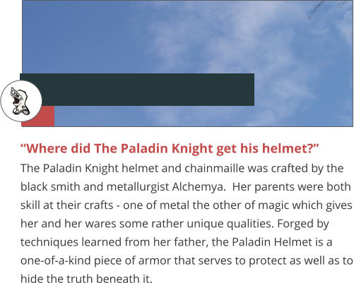 “Where did The Paladin Knight get his helmet?” The Paladin Knight helmet and chainmaille was crafted by the black smith and metallurgist Alchemya.  Her parents were both skill at their crafts - one of metal the other of magic which gives her and her wares some rather unique qualities. Forged by techniques learned from her father, the Paladin Helmet is a one-of-a-kind piece of armor that serves to protect as well as to hide the truth beneath it.